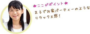 ここがポイント　まるでお家パーティーのようなリラックス感！